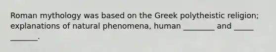 Roman mythology was based on the Greek polytheistic religion; explanations of natural phenomena, human ________ and _____ _______.