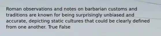 Roman observations and notes on barbarian customs and traditions are known for being surprisingly unbiased and accurate, depicting static cultures that could be clearly defined from one another. True False