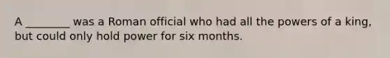 A ________ was a Roman official who had all the powers of a king, but could only hold power for six months.