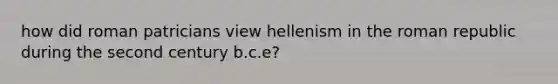 how did roman patricians view hellenism in the roman republic during the second century b.c.e?