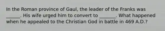 In the Roman province of Gaul, the leader of the Franks was ______. His wife urged him to convert to _______. What happened when he appealed to the Christian God in battle in 469 A.D.?