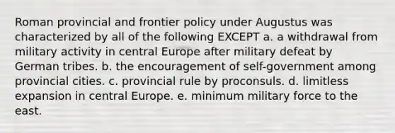 Roman provincial and frontier policy under Augustus was characterized by all of the following EXCEPT a. a withdrawal from military activity in central Europe after military defeat by German tribes. b. the encouragement of self-government among provincial cities. c. provincial rule by proconsuls. d. limitless expansion in central Europe. e. minimum military force to the east.