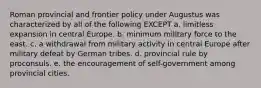 Roman provincial and frontier policy under Augustus was characterized by all of the following EXCEPT a. limitless expansion in central Europe. b. minimum military force to the east. c. a withdrawal from military activity in central Europe after military defeat by German tribes. d. provincial rule by proconsuls. e. the encouragement of self-government among provincial cities.