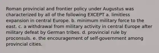 Roman provincial and frontier policy under Augustus was characterized by all of the following EXCEPT a. limitless expansion in central Europe. b. minimum military force to the east. c. a withdrawal from military activity in central Europe after military defeat by German tribes. d. provincial rule by proconsuls. e. the encouragement of self-government among provincial cities.