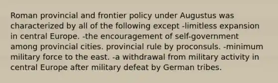 Roman provincial and frontier policy under Augustus was characterized by all of the following except -limitless expansion in central Europe. -the encouragement of self-government among provincial cities. provincial rule by proconsuls. -minimum military force to the east. -a withdrawal from military activity in central Europe after military defeat by German tribes.