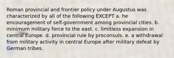 Roman provincial and frontier policy under Augustus was characterized by all of the following EXCEPT a. he encouragement of self-government among provincial cities. b. minimum military force to the east. c. limitless expansion in central Europe. d. provincial rule by proconsuls. e. a withdrawal from military activity in central Europe after military defeat by German tribes.