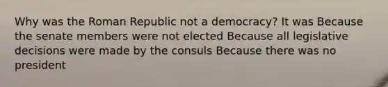 Why was the Roman Republic not a democracy? It was Because the senate members were not elected Because all legislative decisions were made by the consuls Because there was no president