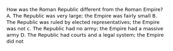 How was the Roman Republic different from the Roman Empire? A. The Republic was very large; the Empire was fairly small B. The Republic was ruled by elected representatives; the Empire was not c. The Republic had no army; the Empire had a massive army D. The Republic had courts and a legal system; the Empire did not