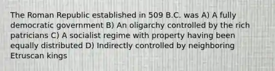 The Roman Republic established in 509 B.C. was A) A fully democratic government B) An oligarchy controlled by the rich patricians C) A socialist regime with property having been equally distributed D) Indirectly controlled by neighboring Etruscan kings