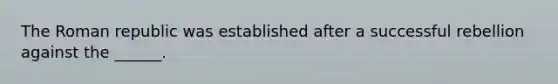 The Roman republic was established after a successful rebellion against the ______.