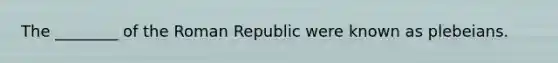 The ________ of the Roman Republic were known as plebeians.