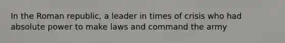 In the Roman republic, a leader in times of crisis who had absolute power to make laws and command the army