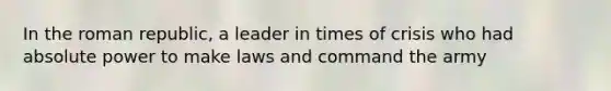 In the roman republic, a leader in times of crisis who had absolute power to make laws and command the army