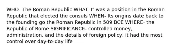 WHO- The Roman Republic WHAT- It was a position in the Roman Republic that elected the consuls WHEN- Its origins date back to the founding go the Roman Republic in 509 BCE WHERE- the Republic of Rome SIGNIFICANCE- controlled money, administration, and the details of foreign policy, it had the most control over day-to-day life