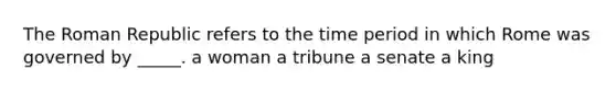 The Roman Republic refers to the time period in which Rome was governed by _____. a woman a tribune a senate a king