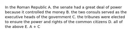 In the Roman Republic A. the senate had a great deal of power because it controlled the money B. the two consuls served as the executive heads of the government C. the tribunes were elected to ensure the power and rights of the common citizens D. all of the above E. A + C