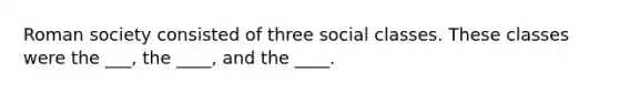 Roman society consisted of three social classes. These classes were the ___, the ____, and the ____.