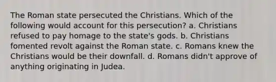 The Roman state persecuted the Christians. Which of the following would account for this persecution? a. Christians refused to pay homage to the state's gods. b. Christians fomented revolt against the Roman state. c. Romans knew the Christians would be their downfall. d. Romans didn't approve of anything originating in Judea.