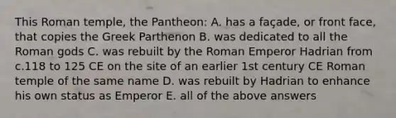 This Roman temple, the Pantheon: A. has a façade, or front face, that copies the Greek Parthenon B. was dedicated to all the Roman gods C. was rebuilt by the Roman Emperor Hadrian from c.118 to 125 CE on the site of an earlier 1st century CE Roman temple of the same name D. was rebuilt by Hadrian to enhance his own status as Emperor E. all of the above answers