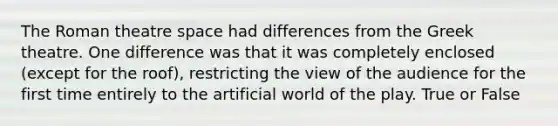 The Roman theatre space had differences from the Greek theatre. One difference was that it was completely enclosed (except for the roof), restricting the view of the audience for the first time entirely to the artificial world of the play. True or False