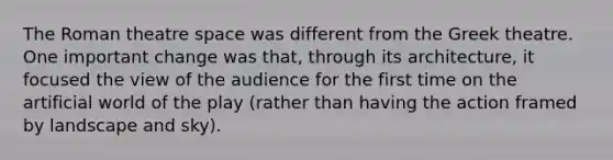 The Roman theatre space was different from the Greek theatre. One important change was that, through its architecture, it focused the view of the audience for the first time on the artificial world of the play (rather than having the action framed by landscape and sky).