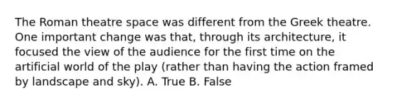 The Roman theatre space was different from the Greek theatre. One important change was that, through its architecture, it focused the view of the audience for the first time on the artificial world of the play (rather than having the action framed by landscape and sky). A. True B. False