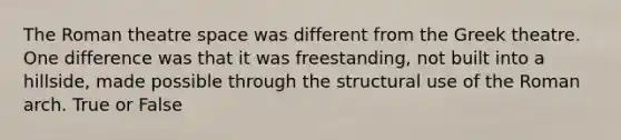 The Roman theatre space was different from the Greek theatre. One difference was that it was freestanding, not built into a hillside, made possible through the structural use of the Roman arch. True or False