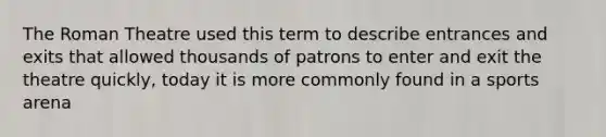 The Roman Theatre used this term to describe entrances and exits that allowed thousands of patrons to enter and exit the theatre quickly, today it is more commonly found in a sports arena