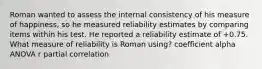 Roman wanted to assess the internal consistency of his measure of happiness, so he measured reliability estimates by comparing items within his test. He reported a reliability estimate of +0.75. What measure of reliability is Roman using? coefficient alpha ANOVA r partial correlation