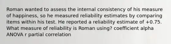 Roman wanted to assess the internal consistency of his measure of happiness, so he measured reliability estimates by comparing items within his test. He reported a reliability estimate of +0.75. What measure of reliability is Roman using? coefficient alpha ANOVA r partial correlation