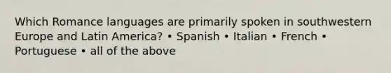 Which Romance languages are primarily spoken in southwestern Europe and Latin America? • Spanish • Italian • French • Portuguese • all of the above