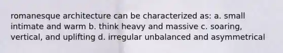 romanesque architecture can be characterized as: a. small intimate and warm b. think heavy and massive c. soaring, vertical, and uplifting d. irregular unbalanced and asymmetrical