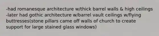 -had romanesque architecture w/thick barrel walls & high ceilings -later had gothic architecture w/barrel vault ceilings w/flying buttresses(stone pillars came off walls of church to create support for large stained glass windows)