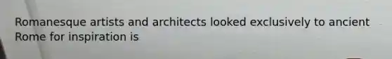 Romanesque artists and architects looked exclusively to ancient Rome for inspiration is