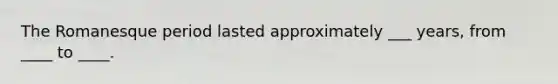The Romanesque period lasted approximately ___ years, from ____ to ____.