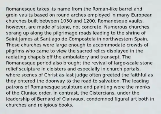 Romanesque takes its name from the Roman-like barrel and groin vaults based on round arches employed in many European churches built between 1050 and 1200. Romanesque vaults, however, are made of stone, not concrete. Numerous churches sprang up along the pilgrimage roads leading to the shrine of Saint James at Santiago de Compostela in northwestern Spain. These churches were large enough to accommodate crowds of pilgrims who came to view the sacred relics displayed in the radiating chapels off the ambulatory and transept. The Romanesque period also brought the revival of large-scale stone relief sculpture in cloisters and especially in church portals, where scenes of Christ as last judge often greeted the faithful as they entered the doorway to the road to salvation. The leading patrons of Romanesque sculpture and painting were the monks of the Cluniac order. In contrast, the Cistercians, under the leadership of Bernard of Clairvaux, condemned figural art both in churches and religious books.