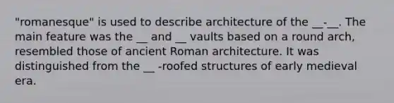 "romanesque" is used to describe architecture of the __-__. The main feature was the __ and __ vaults based on a round arch, resembled those of ancient Roman architecture. It was distinguished from the __ -roofed structures of early medieval era.