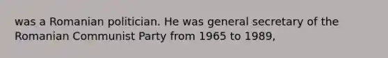 was a Romanian politician. He was general secretary of the Romanian Communist Party from 1965 to 1989,