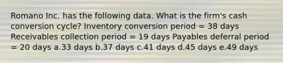 Romano Inc. has the following data. What is the firm's cash conversion cycle? Inventory conversion period = 38 days Receivables collection period = 19 days Payables deferral period = 20 days a.33 days b.37 days c.41 days d.45 days e.49 days