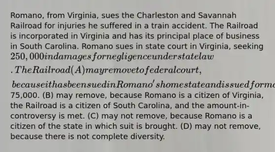 Romano, from Virginia, sues the Charleston and Savannah Railroad for injuries he suffered in a train accident. The Railroad is incorporated in Virginia and has its principal place of business in South Carolina. Romano sues in state court in Virginia, seeking 250,000 in damages for negligence under state law. The Railroad (A) may remove to federal court, because it has been sued in Romano's home state and is sued for more than75,000. (B) may remove, because Romano is a citizen of Virginia, the Railroad is a citizen of South Carolina, and the amount-in-controversy is met. (C) may not remove, because Romano is a citizen of the state in which suit is brought. (D) may not remove, because there is not complete diversity.