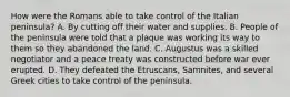 How were the Romans able to take control of the Italian peninsula? A. By cutting off their water and supplies. B. People of the peninsula were told that a plaque was working its way to them so they abandoned the land. C. Augustus was a skilled negotiator and a peace treaty was constructed before war ever erupted. D. They defeated the Etruscans, Samnites, and several Greek cities to take control of the peninsula.