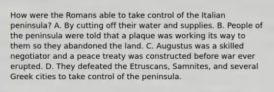 How were the Romans able to take control of the Italian peninsula? A. By cutting off their water and supplies. B. People of the peninsula were told that a plaque was working its way to them so they abandoned the land. C. Augustus was a skilled negotiator and a peace treaty was constructed before war ever erupted. D. They defeated the Etruscans, Samnites, and several Greek cities to take control of the peninsula.