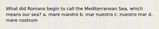 What did Romans begin to call the Mediterranean Sea, which means our sea? a. mare nuestro b. mar nuestro c. nuestro mar d. mare nostrum