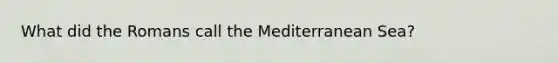 What did the Romans call the Mediterranean Sea?