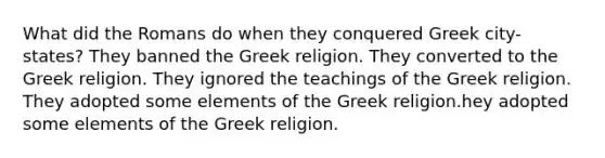 What did the Romans do when they conquered Greek city-states? They banned the Greek religion. They converted to the Greek religion. They ignored the teachings of the Greek religion. They adopted some elements of the Greek religion.hey adopted some elements of the Greek religion.