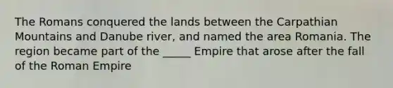 The Romans conquered the lands between the Carpathian Mountains and Danube river, and named the area Romania. The region became part of the _____ Empire that arose after the fall of the Roman Empire