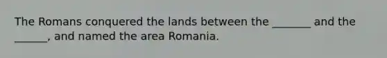 The Romans conquered the lands between the _______ and the ______, and named the area Romania.