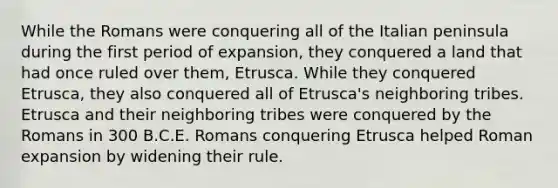 While the Romans were conquering all of the Italian peninsula during the first period of expansion, they conquered a land that had once ruled over them, Etrusca. While they conquered Etrusca, they also conquered all of Etrusca's neighboring tribes. Etrusca and their neighboring tribes were conquered by the Romans in 300 B.C.E. Romans conquering Etrusca helped Roman expansion by widening their rule.