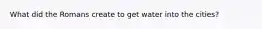 What did the Romans create to get water into the cities?