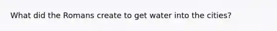 What did the Romans create to get water into the cities?